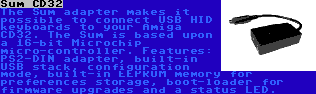 Sum CD32 | The Sum adapter makes it possible to connect USB HID keyboards to your Amiga CD32. The Sum is based upon a 16-bit Microchip micro-controller. Features: PS2-DIN adapter, built-in USB stack, configuration mode, built-in EEPROM memory for preferences storage, boot-loader for firmware upgrades and a status LED.