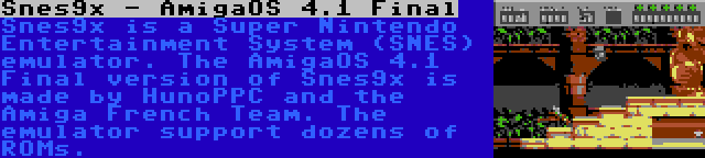 Snes9x - AmigaOS 4.1 Final | Snes9x is a Super Nintendo Entertainment System (SNES) emulator. The AmigaOS 4.1 Final version of Snes9x is made by HunoPPC and the Amiga French Team. The emulator support dozens of ROMs.