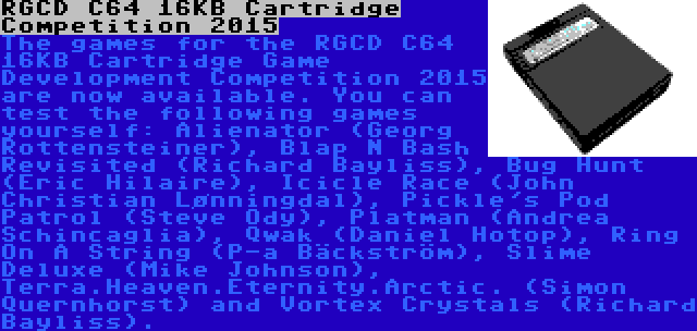 RGCD C64 16KB Cartridge Competition 2015 | The games for the RGCD C64 16KB Cartridge Game Development Competition 2015 are now available. You can test the following games yourself: Alienator (Georg Rottensteiner), Blap N Bash Revisited (Richard Bayliss), Bug Hunt (Eric Hilaire), Icicle Race (John Christian Lønningdal), Pickle's Pod Patrol (Steve Ody), Platman (Andrea Schincaglia), Qwak (Daniel Hotop), Ring On A String (P-a Bäckström), Slime Deluxe (Mike Johnson), Terra.Heaven.Eternity.Arctic. (Simon Quernhorst) and Vortex Crystals (Richard Bayliss).