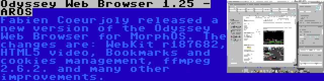 Odyssey Web Browser 1.25 - AROS | Fabien Coeurjoly released a new version of the Odyssey Web Browser for MorphOS. The changes are: WebKit r187682, HTML5 video, Bookmarks and cookies management, ffmpeg 2.6.2. and many other improvements.