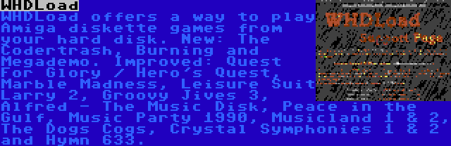 WHDLoad | WHDLoad offers a way to play Amiga diskette games from your hard disk. New: The Codertrash, Burning and Megademo. Improved: Quest For Glory / Hero's Quest, Marble Madness, Leisure Suit Larry 2, Groovy Jives 3, Alfred - The Music Disk, Peace in the Gulf, Music Party 1990, Musicland 1 & 2, The Dogs Cogs, Crystal Symphonies 1 & 2 and Hymn 633.