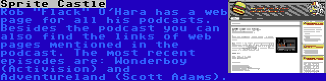 Sprite Castle | Rob Flack O'Hara has a web page for all his podcasts. Besides the podcast you can also find the links of web pages mentioned in the podcast. The most recent episodes are: Wonderboy (Activision) and Adventureland (Scott Adams).