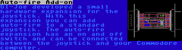 Auto-fire Add-on | GI-Joe developed a small hardware expansion for the joystick. With this expansion you can add auto-fire to a standard joystick. The auto-fire expansion has an on and off switch and can be connected between the joystick and your Commodore computer.