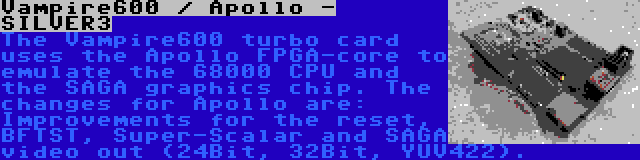 Vampire600 / Apollo - SILVER3 | The Vampire600 turbo card uses the Apollo FPGA-core to emulate the 68000 CPU and the SAGA graphics chip. The changes for Apollo are: Improvements for the reset, BFTST, Super-Scalar and SAGA video out (24Bit, 32Bit, YUV422).