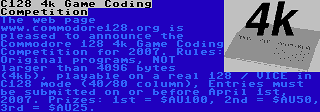 C128 4k Game Coding Competition | The web page www.commodore128.org is pleased to announce the Commodore 128 4k Game Coding Competition for 2007. Rules: Original programs, NOT larger than 4096 bytes (4kb), playable on a real 128 / VICE in C128 mode (40/80 column), Entries must be submitted on or before April 1st, 2007. Prizes: 1st = $AU100, 2nd = $AU50, 3rd = $AU25.