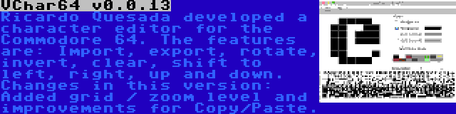 VChar64 v0.0.13 | Ricardo Quesada developed a character editor for the Commodore 64. The features are: Import, export, rotate, invert, clear, shift to left, right, up and down. Changes in this version: Added grid / zoom level and improvements for Copy/Paste.