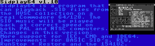 Sidplay64 v1.10 | Sidplay64 is a program that can playback .SID files from the HVSC collection on a real Commodore 64/128. The SID music will be played back at correct speed on both PAL and NTSC computers. Changes in this version: More support for IEC, CMD and IDE64. Improvements for BASIC SID's, REU, RunStop + Restore and the 1541U2.