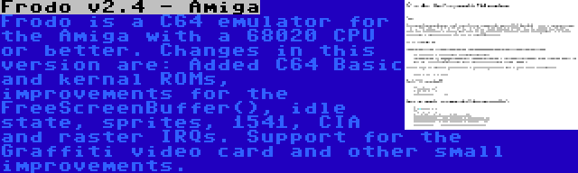 Frodo v2.4 - Amiga | Frodo is a C64 emulator for the Amiga with a 68020 CPU or better. Changes in this version are: Added C64 Basic and kernal ROMs, improvements for the FreeScreenBuffer(), idle state, sprites, 1541, CIA and raster IRQs. Support for the Graffiti video card and other small improvements.