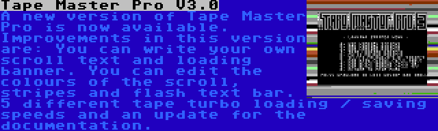 Tape Master Pro V3.0 | A new version of Tape Master Pro is now available. Improvements in this version are: You can write your own scroll text and loading banner. You can edit the colours of the scroll, stripes and flash text bar. 5 different tape turbo loading / saving speeds and an update for the documentation.