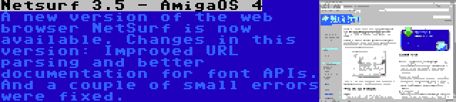 Netsurf 3.5 - AmigaOS 4 | A new version of the web browser NetSurf is now available. Changes in this version: Improved URL parsing and better documentation for font APIs. And a couple of small errors were fixed.