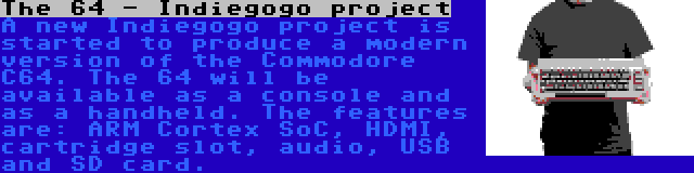 The 64 - Indiegogo project | A new Indiegogo project is started to produce a modern version of the Commodore C64. The 64 will be available as a console and as a handheld. The features are: ARM Cortex SoC, HDMI, cartridge slot, audio, USB and SD card.