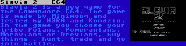 Slavia 2 - C64 | Slavia 2 is a new game for the Commodore C64. The game is made by Minimoog and tested by H3R0 and Kondzio. In the game you choose your tribe Polans, Pomeranians, Moravians or Drevlans, buy things , hunt, trade and go into battle.