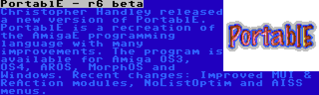 PortablE - r6 beta | Christopher Handley released a new version of PortablE. PortablE is a recreation of the AmigaE programming language with many improvements. The program is available for Amiga OS3, OS4, AROS, MorphOS and Windows. Recent changes: Improved MUI & ReAction modules, NoListOptim and AISS menus.