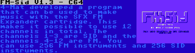 FM-Sid V1.3 - C64 | 4-Mat developed a program that can be used to make music with the SFX FM Expander cartridge. This makes it possible to use 12 channels in total. The channels 1-3 are SID and the channels 4-12 are FM. You can use 256 FM instruments and 256 SID instruments.