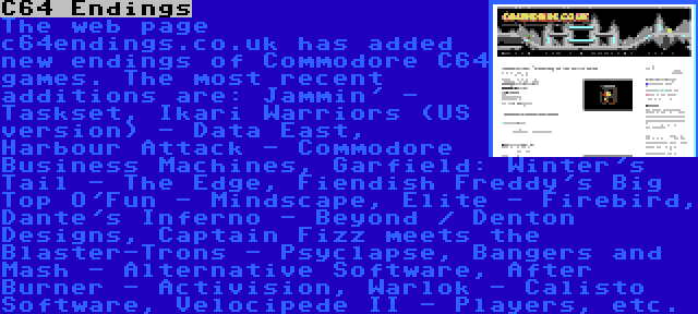 C64 Endings | The web page c64endings.co.uk has added new endings of Commodore C64 games. The most recent additions are: Jammin' - Taskset, Ikari Warriors (US version) - Data East, Harbour Attack - Commodore Business Machines, Garfield: Winter's Tail - The Edge, Fiendish Freddy's Big Top O'Fun - Mindscape, Elite - Firebird, Dante's Inferno - Beyond / Denton Designs, Captain Fizz meets the Blaster-Trons - Psyclapse, Bangers and Mash - Alternative Software, After Burner - Activision, Warlok - Calisto Software, Velocipede II - Players, etc.