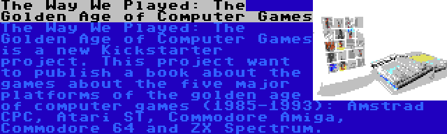 The Way We Played: The Golden Age of Computer Games | The Way We Played: The Golden Age of Computer Games is a new Kickstarter project. This project want to publish a book about the games about the five major platforms of the golden age of computer games (1985-1993): Amstrad CPC, Atari ST, Commodore Amiga, Commodore 64 and ZX Spectrum.