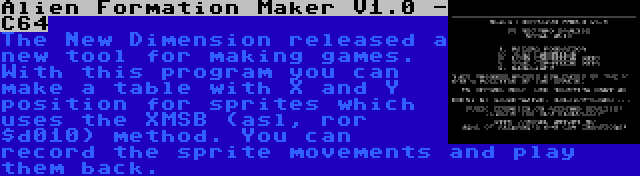 Alien Formation Maker V1.0 - C64 | The New Dimension released a new tool for making games. With this program you can make a table with X and Y position for sprites which uses the XMSB (asl, ror $d010) method. You can record the sprite movements and play them back.