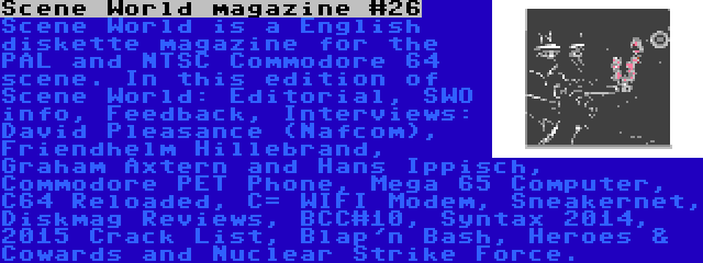 Scene World magazine #26 | Scene World is a English diskette magazine for the PAL and NTSC Commodore 64 scene. In this edition of Scene World: Editorial, SWO info, Feedback, Interviews: David Pleasance (Nafcom), Friendhelm Hillebrand, Graham Axtern and Hans Ippisch, Commodore PET Phone, Mega 65 Computer, C64 Reloaded, C= WIFI Modem, Sneakernet, Diskmag Reviews, BCC#10, Syntax 2014, 2015 Crack List, Blap'n Bash, Heroes & Cowards and Nuclear Strike Force.