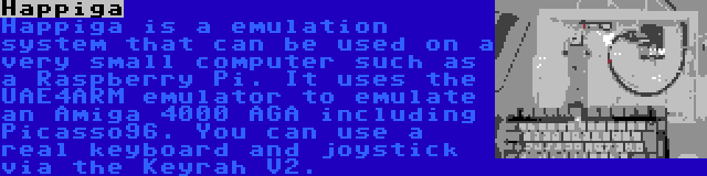 Happiga | Happiga is a emulation system that can be used on a very small computer such as a Raspberry Pi. It uses the UAE4ARM emulator to emulate an Amiga 4000 AGA including Picasso96. You can use a real keyboard and joystick via the Keyrah V2.