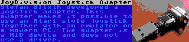 JoyDivision Joystick Adapter | Stefan Blixth developed a joystick adapter. This adapter makes it possible to use an Atari style joystick together with an emulator on a modern PC. The adapter is a HID device and does not use a driver.