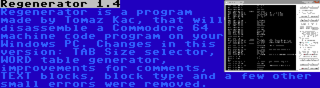 Regenerator 1.4 | Regenerator is a program made by Tomaz Kac, that will disassemble a Commodore 64 machine code program on your Windows PC. Changes in this version: TAB Size selector, WORD table generator, improvements for comments, TEXT blocks, block type and a few other small errors were removed.