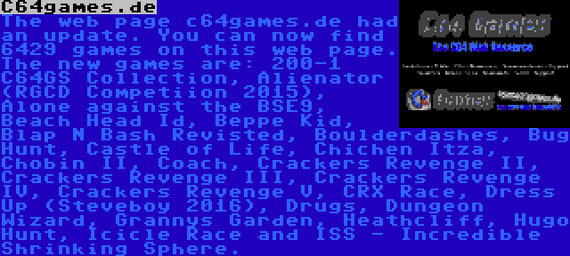 C64games.de | The web page c64games.de had an update. You can now find 6429 games on this web page. The new games are: 200-1 C64GS Collection, Alienator (RGCD Competiion 2015), Alone against the BSE9, Beach Head Id, Beppe Kid, Blap N Bash Revisted, Boulderdashes, Bug Hunt, Castle of Life, Chichen Itza, Chobin II, Coach, Crackers Revenge II, Crackers Revenge III, Crackers Revenge IV, Crackers Revenge V, CRX Race, Dress Up (Steveboy 2016), Drugs, Dungeon Wizard, Grannys Garden, Heathcliff, Hugo Hunt, Icicle Race and ISS - Incredible Shrinking Sphere.