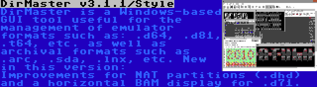 DirMaster v3.1.1/Style | DirMaster is a Windows-based GUI tool useful for the management of emulator formats such as: .d64, .d81, .t64, etc. as well as archival formats such as .arc, .sda, .lnx, etc. New in this version: Improvements for NAT partitions (.dhd) and a horizontal BAM display for .d71.