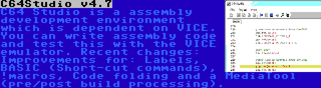 C64Studio v4.7 | C64 Studio is a assembly development environment which is dependent on VICE. You can write assembly code and test this with the VICE emulator. Recent changes: Improvements for: Labels, BASIC (Short-cut commands), !macros, Code folding and a MediaTool (pre/post build processing).
