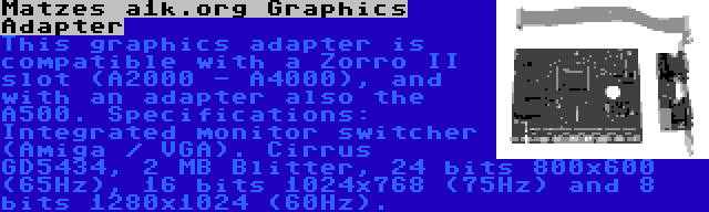 Matzes a1k.org Graphics Adapter | This graphics adapter is compatible with a Zorro II slot (A2000 - A4000), and with an adapter also the A500. Specifications: Integrated monitor switcher (Amiga / VGA). Cirrus GD5434, 2 MB Blitter, 24 bits 800x600 (65Hz), 16 bits 1024x768 (75Hz) and 8 bits 1280x1024 (60Hz).