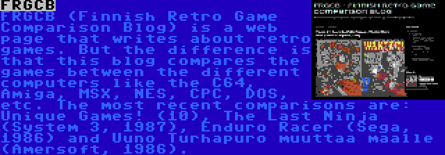 FRGCB | FRGCB (Finnish Retro Game Comparison Blog) is a web page that writes about retro games. But the difference is that this blog compares the games between the different computers like the C64, Amiga, MSX, NES, CPC, DOS, etc. The most recent comparisons are: Unique Games! (10), The Last Ninja (System 3, 1987), Enduro Racer (Sega, 1986) and Uuno Turhapuro muuttaa maalle (Amersoft, 1986).