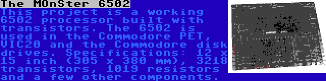 The MOnSter 6502 | This project is a working 6502 processor built with transistors. The 6502 is used in the Commodore PET, VIC20 and the Commodore disk drives. Specifications: 12 x 15 inch (305 x 380 mm), 3218 transistors, 1019 resistors and a few other components.