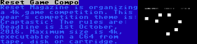 Reset Game Compo | Reset Magazine is organizing a 4k game competition. This year's competition theme is: Craptastic! The rules are: Deadline is 1st October, 2016. Maximum size is 4k, executable on a C64 from tape, disk or cartridge.