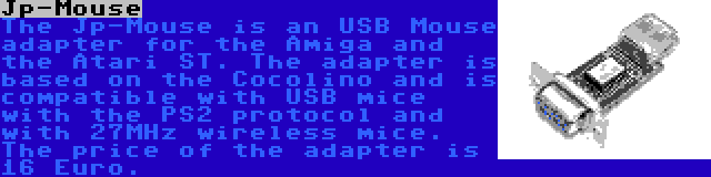 Jp-Mouse | The Jp-Mouse is an USB Mouse adapter for the Amiga and the Atari ST. The adapter is based on the Cocolino and is compatible with USB mice with the PS2 protocol and with 27MHz wireless mice. The price of the adapter is 16 Euro.