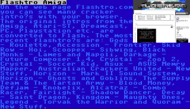 Flashtro Amiga | On the web page Flashtro.com you can see many cracker intro’s with your browser. The original intros from the Amiga, Atari-ST, Dreamcast, PC, Playstation etc. are converted to Flash. The most recent flashtro’s are: Gods - Roulette, Accession - Frontier, Skid Row - Hoi, Scoopex - Sibwing, Black Monks - Lames and Napoli, Darkage - Future Composer 1.4, Crystal - Zool 2, Crystal - Soccer Kid, Asux - ASUS Memry Mapper, Australian Crackers United - New Stuff, Horizon - Mark II Sound System, Horizon - Ghosts and Goblins, The Supply Team & The Tartan Army - Blood Money, Defjam - Knobelix, Alcatraz - Combo Racer, Fairlight - Shadow Dancer, Decay - Saint Dragon, Kingdom - Naughty Ones, Legend - Torvak the Warrior and Quoram - New Stuff.