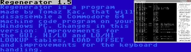 Regenerator 1.5 | Regenerator is a program made by Tomaz Kac, that will disassemble a Commodore 64 machine code program on your Windows PC. Changes in this version: Improvements for the GUI, HI/LO and LO/HI LOOKUP tables, LOAD OFFSET and improvements for the keyboard handling.