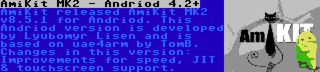 AmiKit MK2 - Andriod 4.2+ | AmiKit released AmiKit MK2 v8.5.1 for Andriod. This Andriod version is developed by Lyubomyr Lisen and is based on uae4arm by TomB. Changes in this version: Improvements for speed, JIT & touchscreen support.