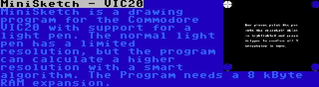 MiniSketch - VIC20 | MiniSketch is a drawing program for the Commodore VIC20 with support for a light pen. The normal light pen has a limited resolution, but the program can calculate a higher resolution with a smart algorithm. The Program needs a 8 kByte RAM expansion.