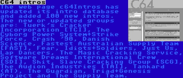 C64 intros | The web page c64Intros has updated its intro database and added 100 new intros. The new or updated groups are: Tuerk's Cracker Incorporation [TCI], The Cyborg Power System+Strike Force, Crash '90, Danish Science, Fastest Australian Supply Team [FAST], Fear, Idiots+Soldiers, Just Us, Lap Dancers, The Magic Cracking Service, Software Dreams International Crew [SDI], Shit, Slave Cracking Group [SCG], The Audion Industries [TAI], Tankard (AT), The Guardian, Triad+Genesis Project and The Supply Team.