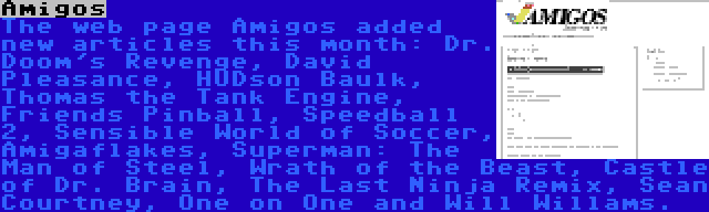 Amigos | The web page Amigos added new articles this month: Dr. Doom's Revenge, David Pleasance, HUDson Baulk, Thomas the Tank Engine, Friends Pinball, Speedball 2, Sensible World of Soccer, Amigaflakes, Superman: The Man of Steel, Wrath of the Beast, Castle of Dr. Brain, The Last Ninja Remix, Sean Courtney, One on One and Will Willams.