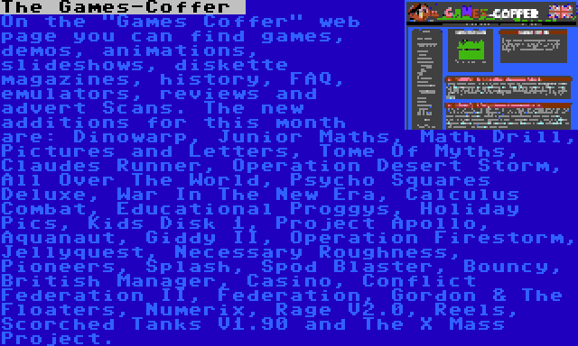 The Games-Coffer  | On the Games Coffer web page you can find games, demos, animations, slideshows, diskette magazines, history, FAQ, emulators, reviews and advert Scans. The new additions for this month are: Dinowarp, Junior Maths, Math Drill, Pictures and Letters, Tome Of Myths, Claudes Runner, Operation Desert Storm, All Over The World, Psycho Squares Deluxe, War In The New Era, Calculus Combat, Educational Proggys, Holiday Pics, Kids Disk 1, Project Apollo, Aquanaut, Giddy II, Operation Firestorm, Jellyquest, Necessary Roughness, Pioneers, Splash, Spod Blaster, Bouncy, British Manager, Casino, Conflict Federation II, Federation, Gordon & The Floaters, Numerix, Rage V2.0, Reels, Scorched Tanks V1.90 and The X Mass Project.