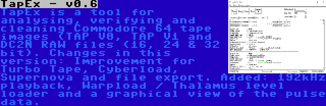 TapEx - v0.6 | TapEx is a tool for analysing, verifying and cleaning Commodore 64 tape images (TAP V0, TAP V1 and DC2N RAW files (16, 24 & 32 bit). Changes in this version: Improvement for Turbo Tape, Cyberload, Supernova and file export. Added: 192kHz playback, Warpload / Thalamus level loader and a graphical view of the pulse data.