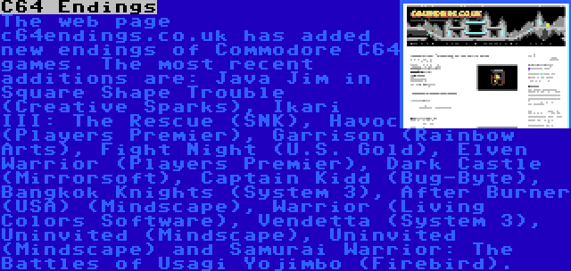 C64 Endings | The web page c64endings.co.uk has added new endings of Commodore C64 games. The most recent additions are: Java Jim in Square Shape Trouble (Creative Sparks), Ikari III: The Rescue (SNK), Havoc (Players Premier), Garrison (Rainbow Arts), Fight Night (U.S. Gold), Elven Warrior (Players Premier), Dark Castle (Mirrorsoft), Captain Kidd (Bug-Byte), Bangkok Knights (System 3), After Burner (USA) (Mindscape), Warrior (Living Colors Software), Vendetta (System 3), Uninvited (Mindscape), Uninvited (Mindscape) and Samurai Warrior: The Battles of Usagi Yojimbo (Firebird).