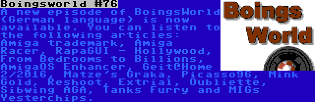 Boingsworld #76 | A new episode of BoingsWorld (German language) is now available. You can listen to the following articles: Amiga trademark, Amiga Racer, RapaGUI - Hollywood, From Bedrooms to Billions, AmigaOS Enhancer, Geit@Home 2/2016, Matze's Graka, Picasso96, Mink Gold, Reshoot, Extrial, Oubliette, Sibwing AGA, Tanks Furry and MIGs Yesterchips.