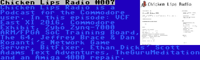 Chicken Lips Radio #007 | Chicken Lips Radio is a Podcast for the Commodore user. In this episode: VCF East XI 2016, Commodore Exhibit, Zybo Zynq-7000 ARM/FPGA SoC Training Board, The 64, Jeffrey Brace & Dan Roganti's Network Game Server, BitFixer, Ethan Dicks' Scott Adams Text Adventures, TheGuruMeditation and an Amiga 4000 repair.