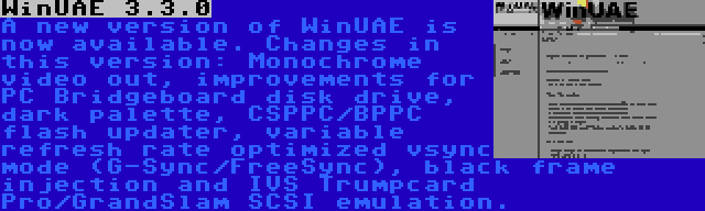 WinUAE 3.3.0 | A new version of WinUAE is now available. Changes in this version: Monochrome video out, improvements for PC Bridgeboard disk drive, dark palette, CSPPC/BPPC flash updater, variable refresh rate optimized vsync mode (G-Sync/FreeSync), black frame injection and IVS Trumpcard Pro/GrandSlam SCSI emulation.