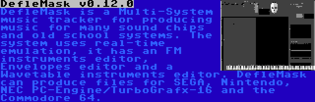 DefleMask v0.12.0 | DefleMask is a Multi-System music tracker for producing music for many sound chips and old school systems. The system uses real-time emulation, it has an FM instruments editor, Envelopes editor and a Wavetable instruments editor. DefleMask can produce files for SEGA, Nintendo, NEC PC-Engine/TurboGrafx-16 and the Commodore 64.