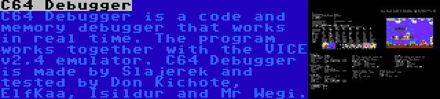 C64 Debugger | C64 Debugger is a code and memory debugger that works in real time. The program works together with the VICE v2.4 emulator. C64 Debugger is made by Slajerek and tested by Don Kichote, ElfKaa, Isildur and Mr Wegi.