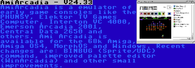 AmiArcadia - V24.33 | AmiArcadia is a emulator of early game consoles like the PHUNSY, Elektor TV Games Computer, Interton VC 4000, Emerson Arcadia 2001, Central Data 2650 and others. Ami Arcadia is available for the 68k Amiga, Amiga OS4, MorphOS and Windows. Recent changes are: BINBUG (Sprite/UDC) command, improved palette editor (WinArcadia) and other small improvements.