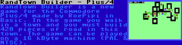 RandTown Builder - Plus/4 | RandTown Builder is a new game for the Commodore Plus/4 made by RoePipi in Basic. In the game you walk in a town and you must build 420 pieces of road in this town. The game can be played on a 16 kByte machine (PAL & NTSC).