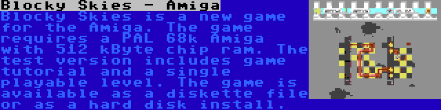 Blocky Skies - Amiga | Blocky Skies is a new game for the Amiga. The game requires a PAL 68k Amiga with 512 kByte chip ram. The test version includes game tutorial and a single playable level. The game is available as a diskette file or as a hard disk install.